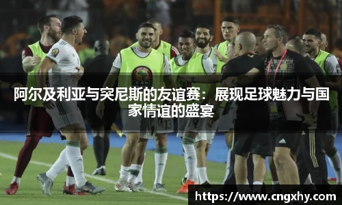阿尔及利亚与突尼斯的友谊赛：展现足球魅力与国家情谊的盛宴